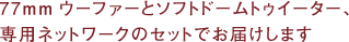 77mmウーファーとソフトドームトゥイーター、専用ネットワークのセットでお屆けします