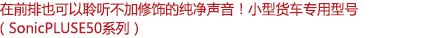 在前排也可以聆聽不加修飾的純凈聲音！小型客車專用型號（SonicPLUS E50系列）